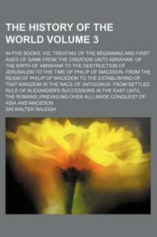 Cover of The History of the World Volume 3; In Five Books. Viz. Treating of the Beginning and First Ages of Same from the Creation Unto Abraham. of the Birth of Abraham to the Destruction of Jerusalem to the Time of Philip of Macedon. from the Reign of Philip of M