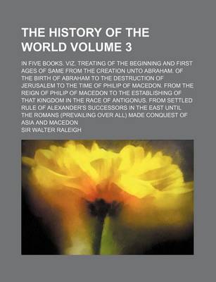 Book cover for The History of the World Volume 3; In Five Books. Viz. Treating of the Beginning and First Ages of Same from the Creation Unto Abraham. of the Birth of Abraham to the Destruction of Jerusalem to the Time of Philip of Macedon. from the Reign of Philip of M