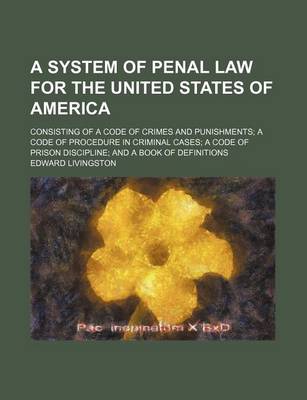 Book cover for A System of Penal Law for the United States of America; Consisting of a Code of Crimes and Punishments a Code of Procedure in Criminal Cases a Code of Prison Discipline and a Book of Definitions