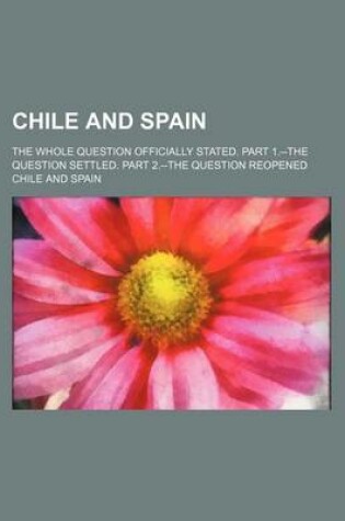 Cover of Chile and Spain; The Whole Question Officially Stated. Part 1.--The Question Settled. Part 2.--The Question Reopened