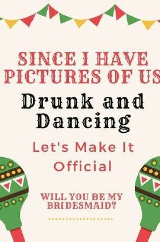 Cover of Since We Have Pictures Of Us Drunk And Dancing Let's Make It Official Will You Be My Bridesmaid