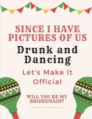 Book cover for Since We Have Pictures Of Us Drunk And Dancing Let's Make It Official Will You Be My Bridesmaid