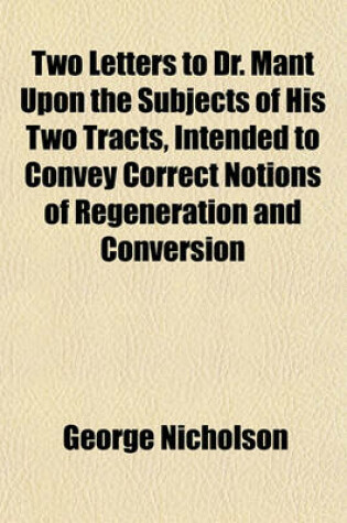 Cover of Two Letters to Dr. Mant Upon the Subjects of His Two Tracts, Intended to Convey Correct Notions of Regeneration and Conversion