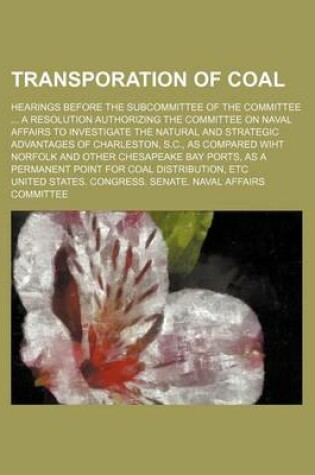 Cover of Transporation of Coal; Hearings Before the Subcommittee of the Committee a Resolution Authorizing the Committee on Naval Affairs to Investigate the Natural and Strategic Advantages of Charleston, S.C., as Compared Wiht Norfolk and Other