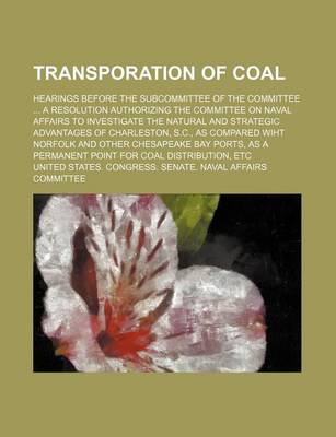 Book cover for Transporation of Coal; Hearings Before the Subcommittee of the Committee a Resolution Authorizing the Committee on Naval Affairs to Investigate the Natural and Strategic Advantages of Charleston, S.C., as Compared Wiht Norfolk and Other