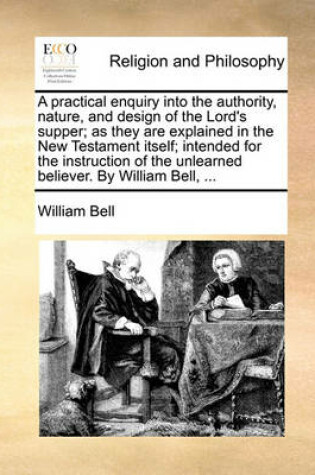 Cover of A Practical Enquiry Into the Authority, Nature, and Design of the Lord's Supper; As They Are Explained in the New Testament Itself; Intended for the Instruction of the Unlearned Believer. by William Bell, ...