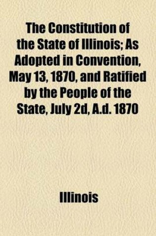 Cover of The Constitution of the State of Illinois; As Adopted in Convention, May 13, 1870, and Ratified by the People of the State, July 2D, A.D. 1870