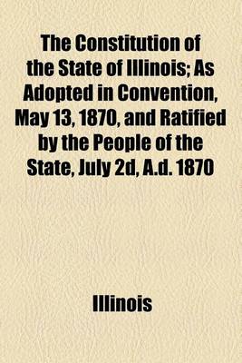 Book cover for The Constitution of the State of Illinois; As Adopted in Convention, May 13, 1870, and Ratified by the People of the State, July 2D, A.D. 1870