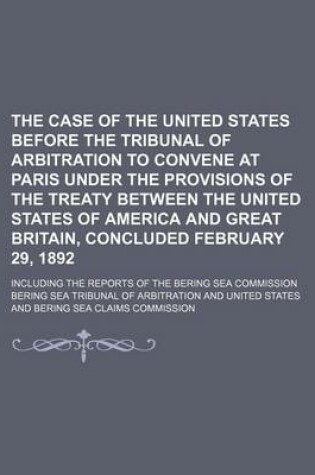 Cover of The Case of the United States Before the Tribunal of Arbitration to Convene at Paris Under the Provisions of the Treaty Between the United States of America and Great Britain, Concluded February 29, 1892; Including the Reports of the Bering Sea Commission