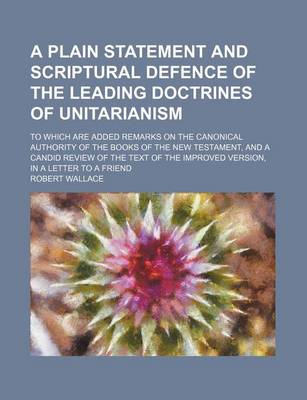 Book cover for A Plain Statement and Scriptural Defence of the Leading Doctrines of Unitarianism; To Which Are Added Remarks on the Canonical Authority of the Books of the New Testament, and a Candid Review of the Text of the Improved Version, in a Letter to a Friend