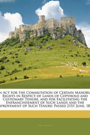 Cover of An ACT for the Commutation of Certain Manorial Rights in Respect of Lands of Copyhold and Customary Tenure, and for Facilitating the Enfranchisement of Such Lands and the Improvement of Such Tenure