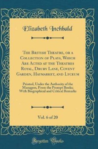 Cover of The British Theatre, or a Collection of Plays, Which Are Acted at the Theatres Royal, Drury Lane, Covent Garden, Haymarket, and Lyceum, Vol. 6 of 20: Printed, Under the Authority of the Managers, From the Prompt Books; With Biographical and Critical Remar