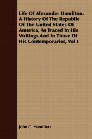 Cover of Life Of Alexander Hamilton. A History Of The Republic Of The United States Of America, As Traced In His Writings And In Those Of His Contemporaries, Vol I