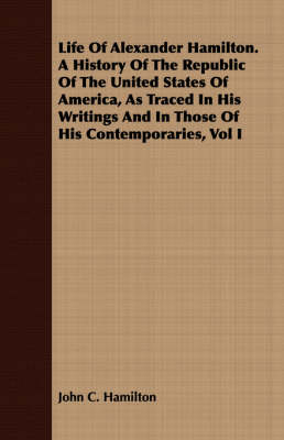 Book cover for Life Of Alexander Hamilton. A History Of The Republic Of The United States Of America, As Traced In His Writings And In Those Of His Contemporaries, Vol I