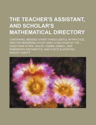 Book cover for The Teacher's Assistant, and Scholar's Mathematical Directory; Containing, Besides Other Things Useful in Practice, and for Rendering Study Easy, a Solution of the ... Questions in Pike, Walsh, Adams, Daboll, and Robinson's Arithmetics, and Flint's Surveying