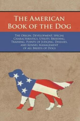 Cover of The American Book of the Dog - The Origin, Development, Special Characteristics, Utility, Breeding, Training, Points of Judging, Diseases, and Kennel Management of all Breeds of Dogs