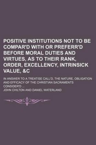 Cover of Positive Institutions Not to Be Compar'd with or Preferr'd Before Moral Duties and Virtues, as to Their Rank, Order, Excellency, Intrinsick Value, &C; In Answer to a Treatise Call'd, the Nature, Obligation and Efficacy of the Christian