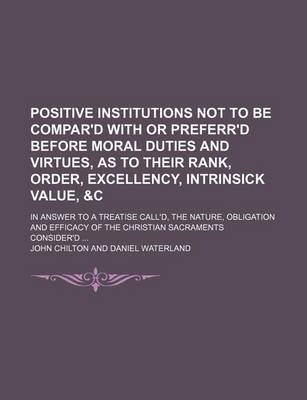 Book cover for Positive Institutions Not to Be Compar'd with or Preferr'd Before Moral Duties and Virtues, as to Their Rank, Order, Excellency, Intrinsick Value, &C; In Answer to a Treatise Call'd, the Nature, Obligation and Efficacy of the Christian