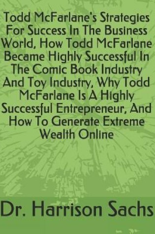 Cover of Todd McFarlane's Strategies For Success In The Business World, How Todd McFarlane Became Highly Successful In The Comic Book Industry And Toy Industry, Why Todd McFarlane Is A Highly Successful Entrepreneur, And How To Generate Extreme Wealth Online