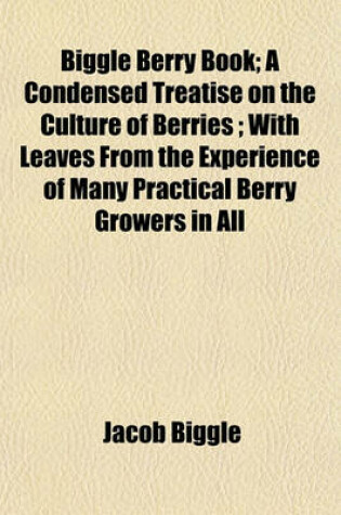 Cover of Biggle Berry Book; A Condensed Treatise on the Culture of Berries; With Leaves from the Experience of Many Practical Berry Growers in All