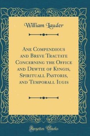 Cover of Ane Compendious and Breve Tractate Concerning the Office and Dewtie of Kyngis, Spirituall Pastoris, and Temporall Iugis (Classic Reprint)