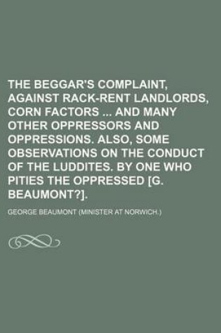 Cover of The Beggar's Complaint, Against Rack-Rent Landlords, Corn Factors and Many Other Oppressors and Oppressions. Also, Some Observations on the Conduct of the Luddites. by One Who Pities the Oppressed [G. Beaumont?].