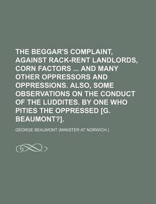 Book cover for The Beggar's Complaint, Against Rack-Rent Landlords, Corn Factors and Many Other Oppressors and Oppressions. Also, Some Observations on the Conduct of the Luddites. by One Who Pities the Oppressed [G. Beaumont?].