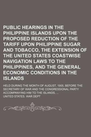 Cover of Public Hearings in the Philippine Islands Upon the Proposed Reduction of the Tariff Upon Philippine Sugar and Tobacco, the Extension of the United States Coastwise Navigation Laws to the Philippines, and the General Economic Conditions in the Islands; Hel