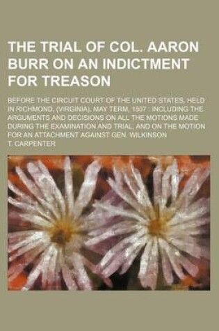Cover of The Trial of Col. Aaron Burr on an Indictment for Treason (Volume 3); Before the Circuit Court of the United States, Held in Richmond, (Virginia), May Term, 1807 Including the Arguments and Decisions on All the Motions Made During the Examination and Trial, an