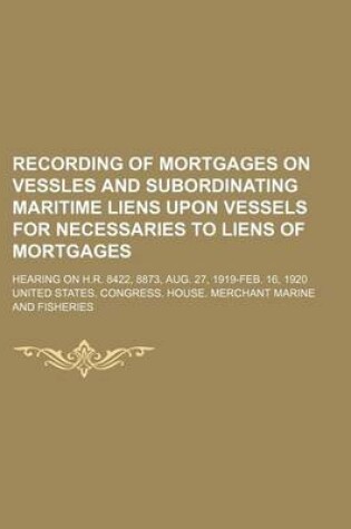 Cover of Recording of Mortgages on Vessles and Subordinating Maritime Liens Upon Vessels for Necessaries to Liens of Mortgages; Hearing on H.R. 8422, 8873, Aug. 27, 1919-Feb. 16, 1920