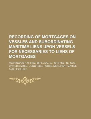 Book cover for Recording of Mortgages on Vessles and Subordinating Maritime Liens Upon Vessels for Necessaries to Liens of Mortgages; Hearing on H.R. 8422, 8873, Aug. 27, 1919-Feb. 16, 1920
