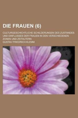 Cover of Die Frauen (6); Culturgeschichtliche Schilderungen Des Zustandes Und Einflusses Der Frauen in Den Verschiedenen Zonen Und Zeitaltern