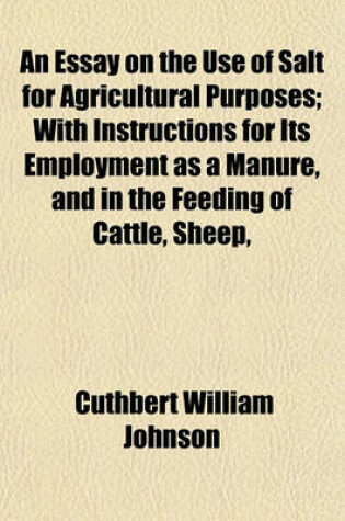 Cover of An Essay on the Use of Salt for Agricultural Purposes; With Instructions for Its Employment as a Manure, and in the Feeding of Cattle, Sheep,