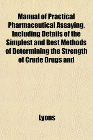 Cover of Manual of Practical Pharmaceutical Assaying, Including Details of the Simplest and Best Methods of Determining the Strength of Crude Drugs and