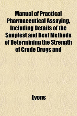 Book cover for Manual of Practical Pharmaceutical Assaying, Including Details of the Simplest and Best Methods of Determining the Strength of Crude Drugs and