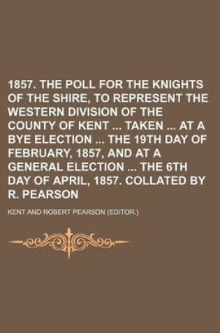 Cover of 1857. the Poll for the Knights of the Shire, to Represent the Western Division of the County of Kent Taken at a Bye Election the 19th Day of February,