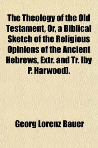 Cover of The Theology of the Old Testament, Or, a Biblical Sketch of the Religious Opinions of the Ancient Hebrews, Extr. and Tr. [By P. Harwood].