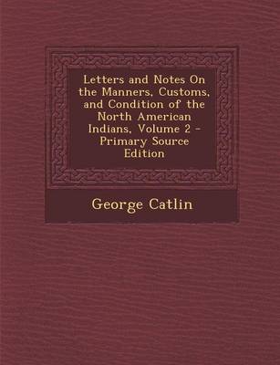 Book cover for Letters and Notes on the Manners, Customs, and Condition of the North American Indians, Volume 2 - Primary Source Edition