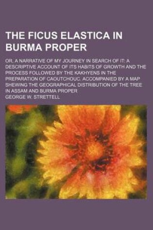 Cover of The Ficus Elastica in Burma Proper; Or, a Narrative of My Journey in Search of It a Descriptive Account of Its Habits of Growth and the Process Followed by the Kakhyens in the Preparation of Caoutchouc. Accompanied by a Map Shewing the Geographical Distributio