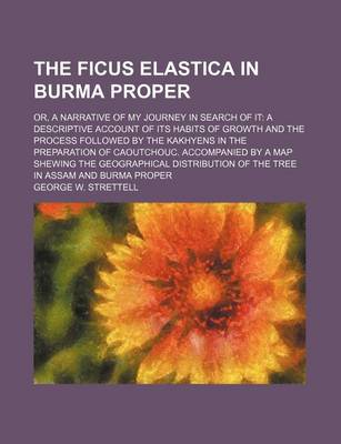 Book cover for The Ficus Elastica in Burma Proper; Or, a Narrative of My Journey in Search of It a Descriptive Account of Its Habits of Growth and the Process Followed by the Kakhyens in the Preparation of Caoutchouc. Accompanied by a Map Shewing the Geographical Distributio