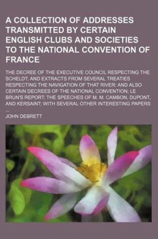 Cover of A Collection of Addresses Transmitted by Certain English Clubs and Societies to the National Convention of France; The Decree of the Executive Council Respecting the Scheldt and Extracts from Several Treaties Respecting the Navigation of That River and Al