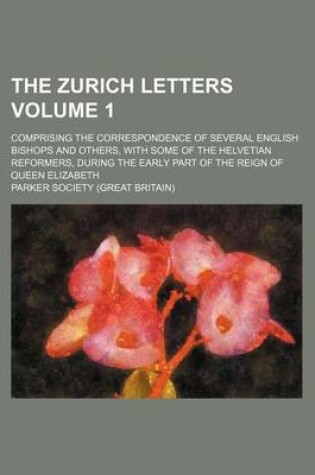 Cover of The Zurich Letters; Comprising the Correspondence of Several English Bishops and Others, with Some of the Helvetian Reformers, During the Early Part of the Reign of Queen Elizabeth Volume 1