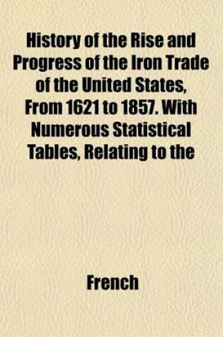 Cover of History of the Rise and Progress of the Iron Trade of the United States, from 1621 to 1857. with Numerous Statistical Tables, Relating to the