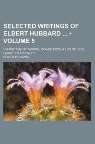 Cover of Selected Writings of Elbert Hubbard (Volume 5); His Mintage of Wisdom, Coined from a Life of Love, Laughter and Work