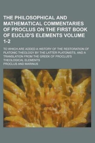 Cover of The Philosophical and Mathematical Commentaries of Proclus on the First Book of Euclid's Elements; To Which Are Added a History of the Restoration of Platonic Theology by the Latter Platonists, and a Translation from the Greek Volume 1-2