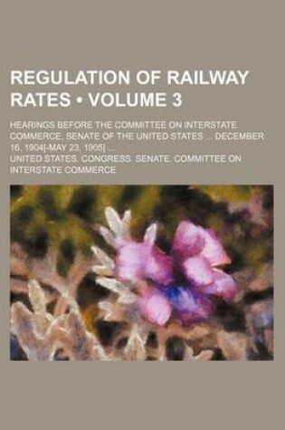 Cover of Regulation of Railway Rates (Volume 3); Hearings Before the Committee on Interstate Commerce, Senate of the United States December 16, 1904[-May 23, 1