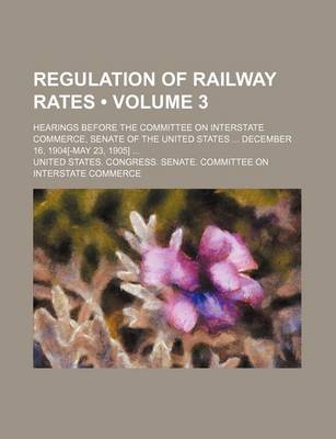 Book cover for Regulation of Railway Rates (Volume 3); Hearings Before the Committee on Interstate Commerce, Senate of the United States December 16, 1904[-May 23, 1