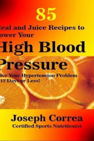 Cover of 85 Meal and Juice Recipes to Lower Your High Blood Pressure: Solve Your Hypertension Problem In 12 Days or Less!