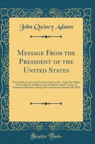 Cover of Message From the President of the United States: Transmitting Copies of a Correspondence, &C., Upon the Subject of the Capture and Detention, by British Armed Vessels, of American Fishermen, During the Last Season; February 18, 1825 (Classic Reprint)