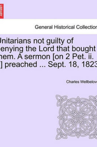 Cover of Unitarians Not Guilty of Denying the Lord That Bought Them. a Sermon [On 2 Pet. II. 1] Preached ... Sept. 18, 1823.